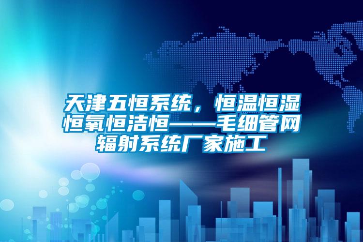 天津五恒系統，恒溫恒濕恒氧恒潔恒——毛細管網輻射系統廠家施工